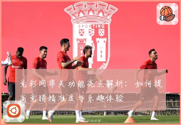 竞彩网串关功能亮点解析：如何提高竞猜精准度与乐趣体验