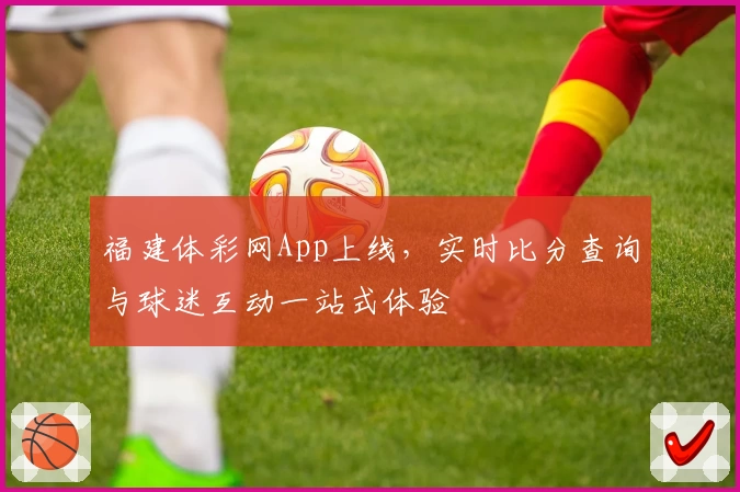 福建体彩网App上线,实时比分查询与球迷互动一站式体验