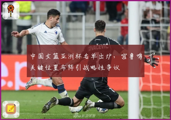 中国女篮亚洲杯名单出炉,宫鲁鸣关键位置布阵引战略性争议