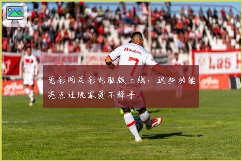 竞彩网足彩电脑版上线，这些功能亮点让玩家爱不释手
