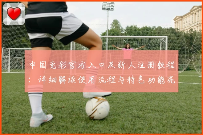 中国竞彩官方入口及新人注册教程：详细解读使用流程与特色功能亮点