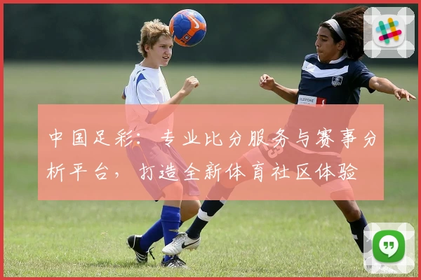 中国足彩：专业比分服务与赛事分析平台，打造全新体育社区体验