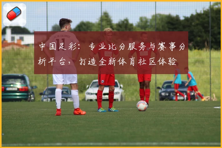 中国足彩:专业比分服务与赛事分析平台,打造全新体育社区体验