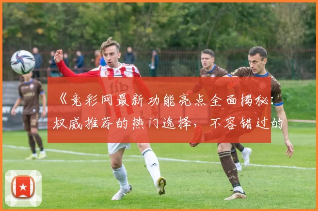 《竞彩网最新功能亮点全面揭秘：权威推荐的热门选择，不容错过的精彩升级》