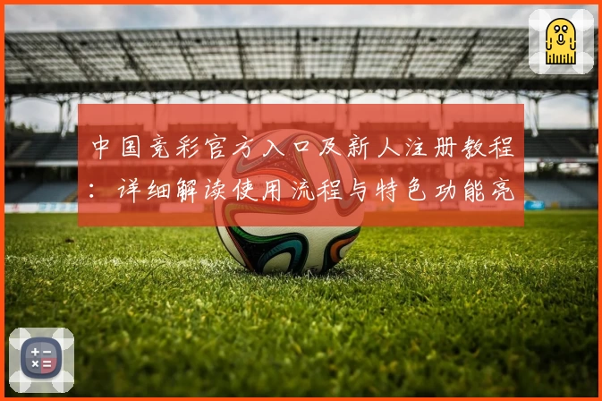 中国竞彩官方入口及新人注册教程：详细解读使用流程与特色功能亮点