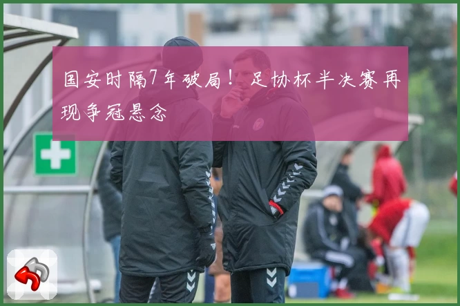 国安时隔7年破局!足协杯半决赛再现争冠悬念