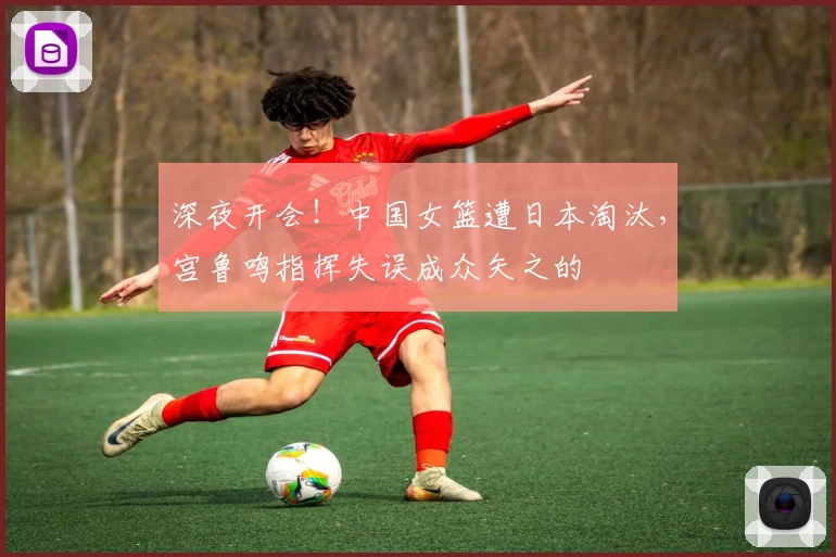 深夜开会！中国女篮遭日本淘汰，宫鲁鸣指挥失误成众矢之的