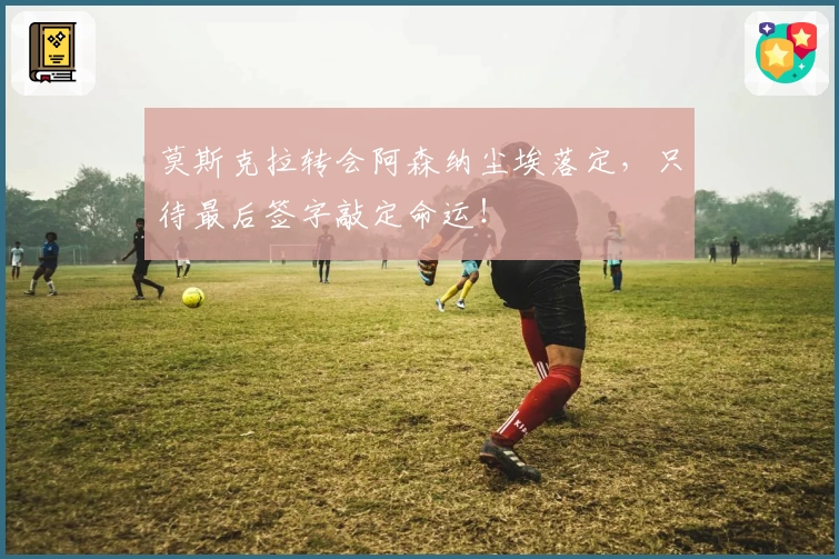 莫斯克拉转会阿森纳尘埃落定,只待最后签字敲定命运!