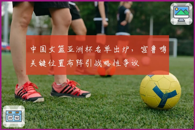 中国女篮亚洲杯名单出炉,宫鲁鸣关键位置布阵引战略性争议